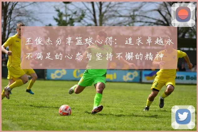 王俊杰分享篮球心得：追求卓越永不满足的心态与坚持不懈的精神