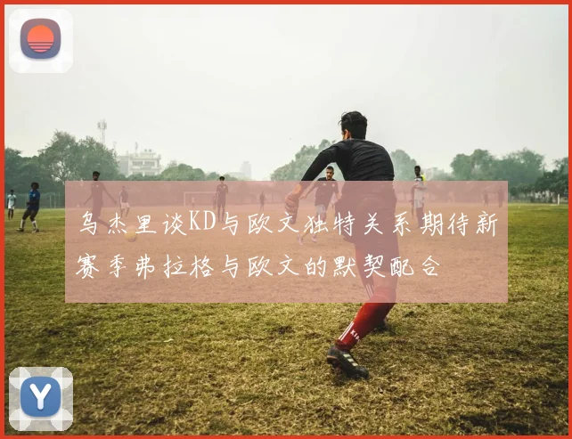 乌杰里谈KD与欧文独特关系期待新赛季弗拉格与欧文的默契配合