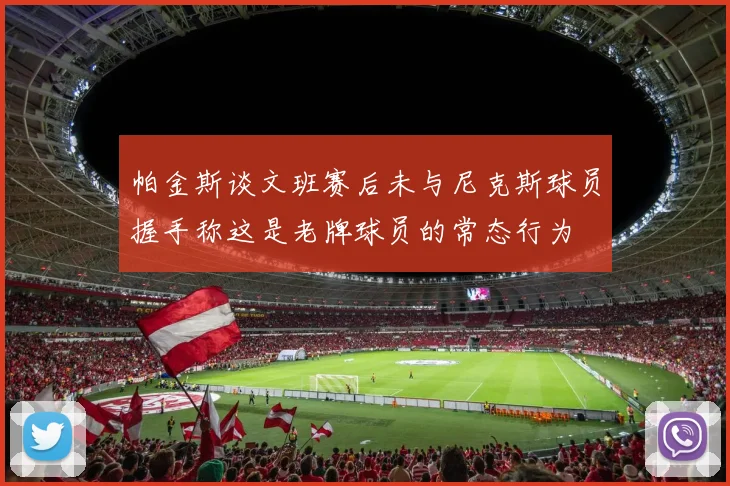 帕金斯谈文班赛后未与尼克斯球员握手称这是老牌球员的常态行为