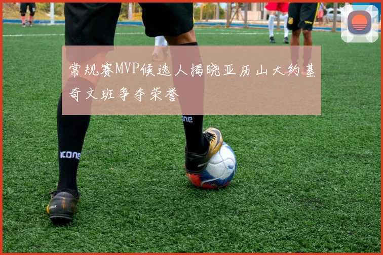 常规赛MVP候选人揭晓亚历山大约基奇文班争夺荣誉