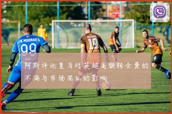 阿斯评论皇马对英超高额转会费的不满与市场混乱的影响