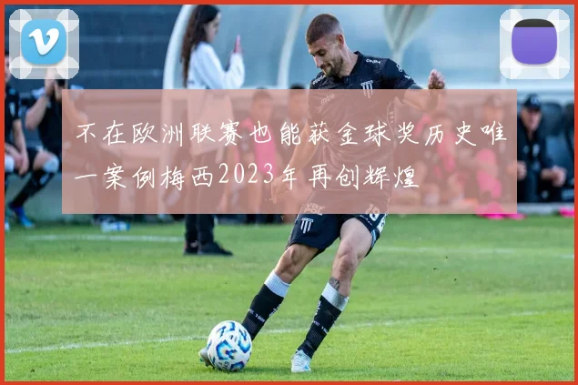 不在欧洲联赛也能获金球奖历史唯一案例梅西2023年再创辉煌