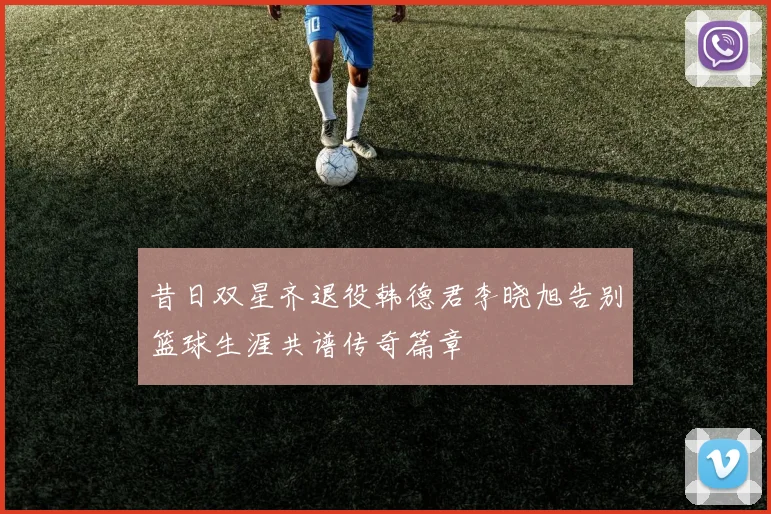 昔日双星齐退役韩德君李晓旭告别篮球生涯共谱传奇篇章
