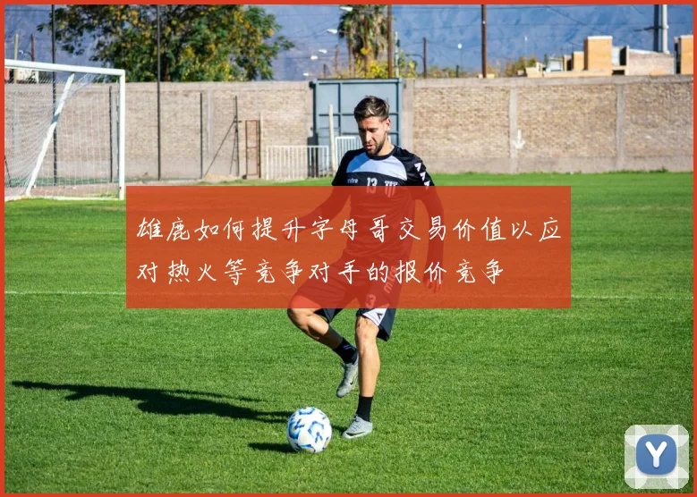 雄鹿如何提升字母哥交易价值以应对热火等竞争对手的报价竞争