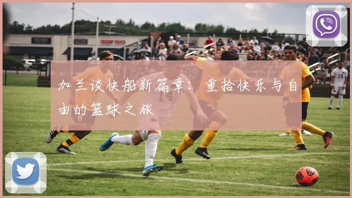 加兰谈快船新篇章：重拾快乐与自由的篮球之旅