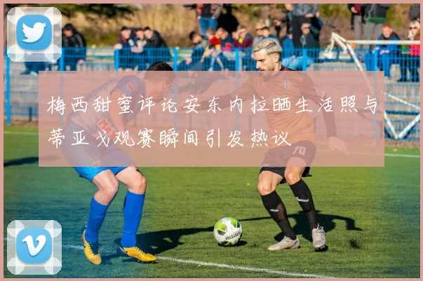 梅西甜蜜评论安东内拉晒生活照与蒂亚戈观赛瞬间引发热议