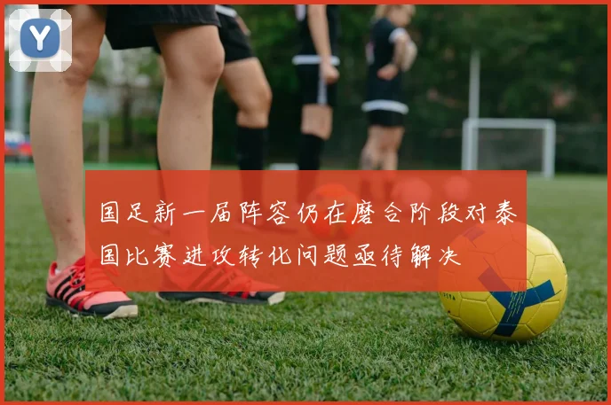 国足新一届阵容仍在磨合阶段对泰国比赛进攻转化问题亟待解决