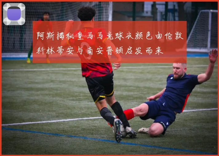 阿斯揭秘皇马马竞球衣颜色由伦敦科林蒂安与南安普顿启发而来