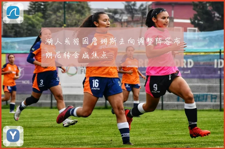 湖人或将因詹姆斯去向调整阵容布朗尼转会成焦点