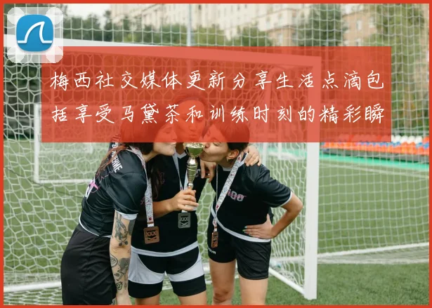 梅西社交媒体更新分享生活点滴包括享受马黛茶和训练时刻的精彩瞬间