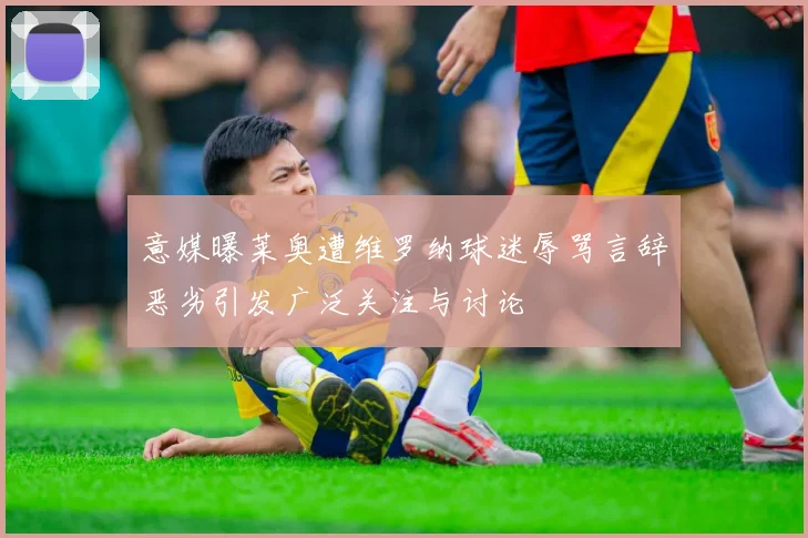 意媒曝莱奥遭维罗纳球迷辱骂言辞恶劣引发广泛关注与讨论