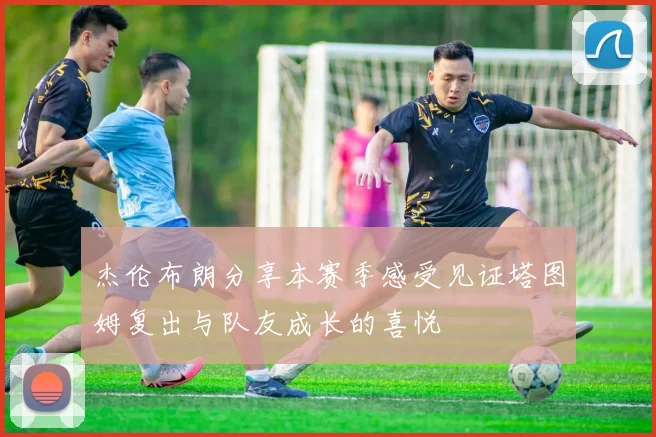 杰伦布朗分享本赛季感受见证塔图姆复出与队友成长的喜悦