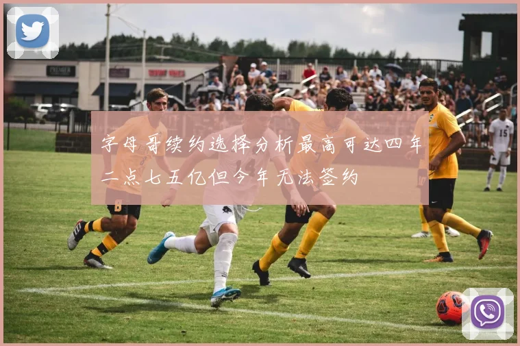 字母哥续约选择分析最高可达四年二点七五亿但今年无法签约