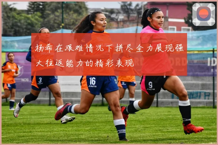 杨希在艰难情况下拼尽全力展现强大往返能力的精彩表现