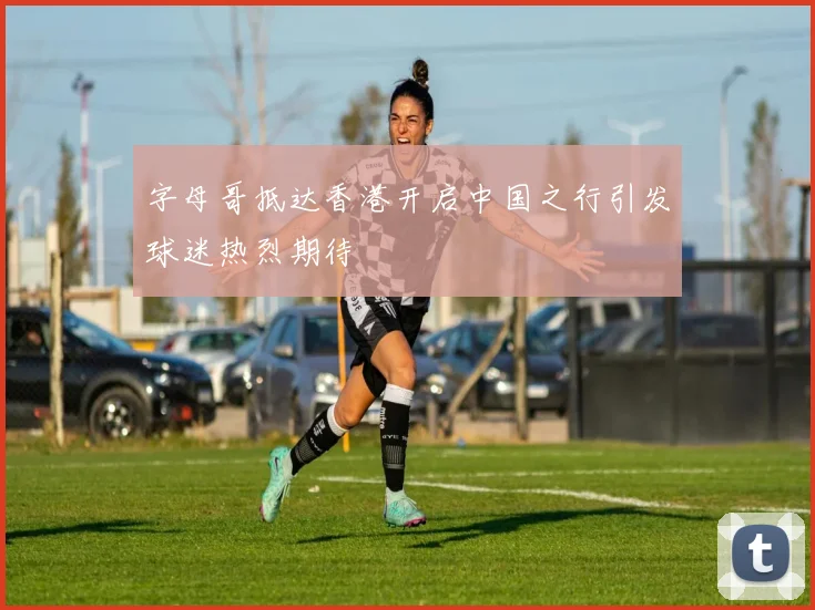 字母哥抵达香港开启中国之行引发球迷热烈期待