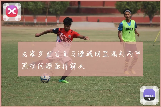 龙塞罗直言皇马遭遇明显漏判西甲黑哨问题亟待解决