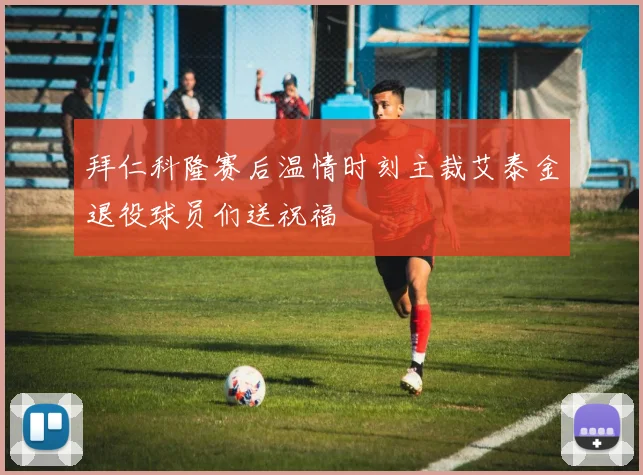 拜仁科隆赛后温情时刻主裁艾泰金退役球员们送祝福