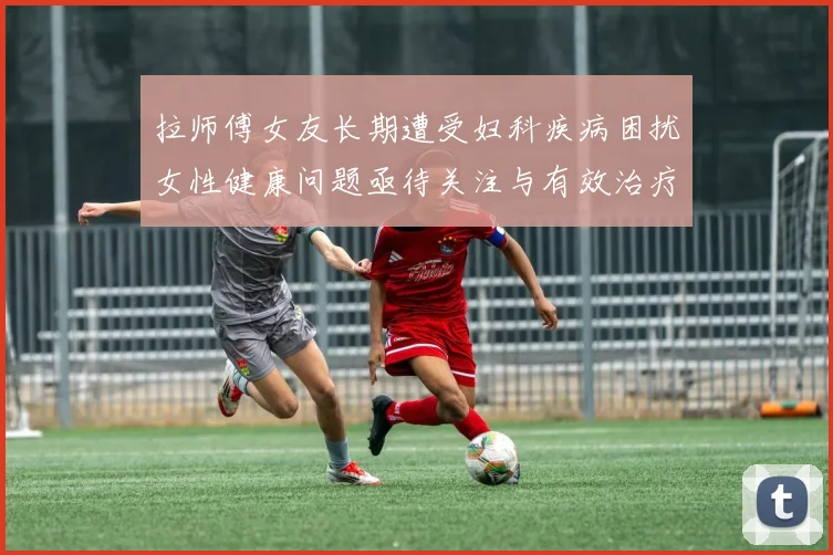 拉师傅女友长期遭受妇科疾病困扰女性健康问题亟待关注与有效治疗方案
