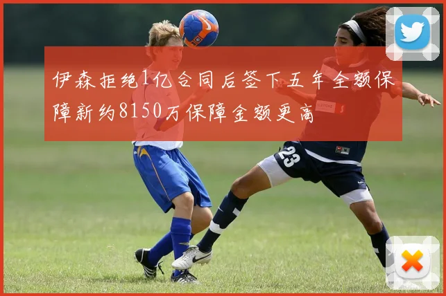 伊森拒绝1亿合同后签下五年全额保障新约8150万保障金额更高